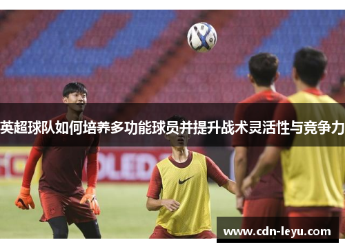 英超球队如何培养多功能球员并提升战术灵活性与竞争力 英超球队如何培养多功能球员并提升战术灵活性与竞争力