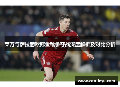 莱万与萨拉赫欧冠金靴争夺战深度解析及对比分析