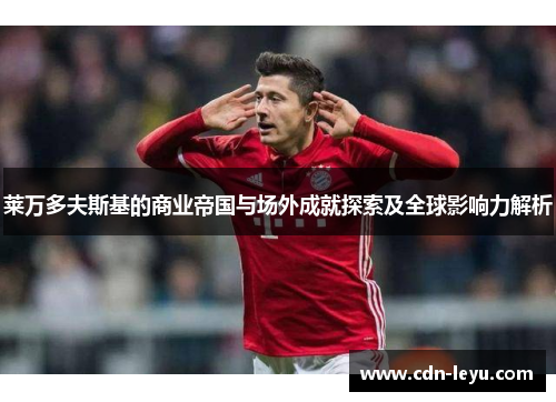 莱万多夫斯基的商业帝国与场外成就探索及全球影响力解析 莱万多夫斯基的商业帝国与场外成就探索及全球影响力解析