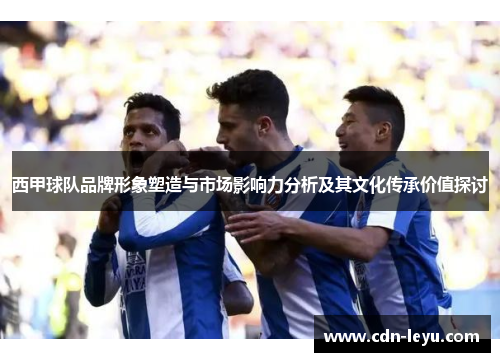 西甲球队品牌形象塑造与市场影响力分析及其文化传承价值探讨 西甲球队品牌形象塑造与市场影响力分析及其文化传承价值探讨