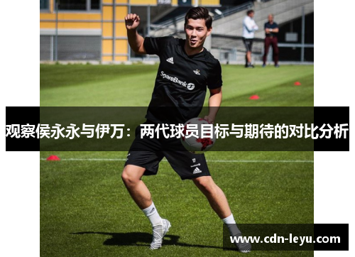 观察侯永永与伊万:两代球员目标与期待的对比分析 观察侯永永与伊万:两代球员目标与期待的对比分析