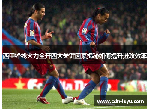 西甲锋线火力全开四大关键因素揭秘如何提升进攻效率 西甲锋线火力全开四大关键因素揭秘如何提升进攻效率