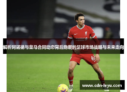 解析阿诺德与皇马合同动态背后隐藏的足球市场战略与未来走向