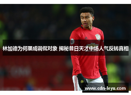 林加德为何屡成调侃对象 揭秘昔日天才中场人气反转真相 林加德为何屡成调侃对象 揭秘昔日天才中场人气反转真相