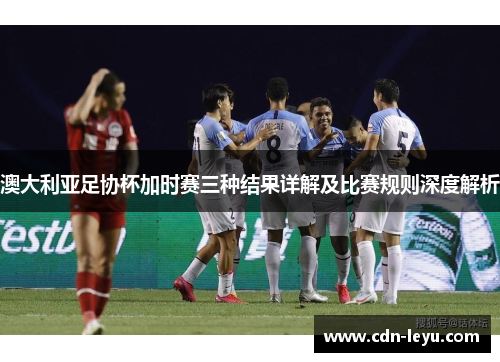澳大利亚足协杯加时赛三种结果详解及比赛规则深度解析 澳大利亚足协杯加时赛三种结果详解及比赛规则深度解析