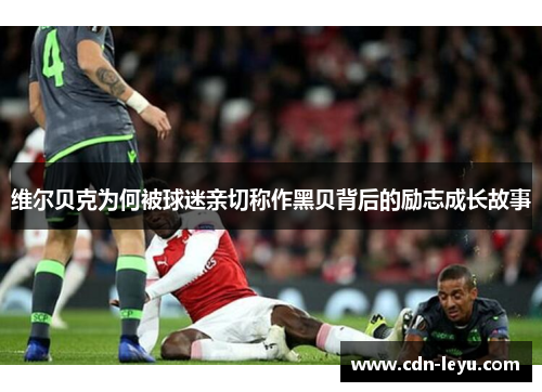 维尔贝克为何被球迷亲切称作黑贝背后的励志成长故事 维尔贝克为何被球迷亲切称作黑贝背后的励志成长故事