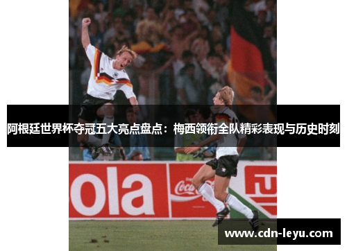 阿根廷世界杯夺冠五大亮点盘点：梅西领衔全队精彩表现与历史时刻