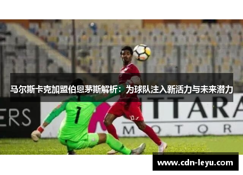 马尔斯卡克加盟伯恩茅斯解析:为球队注入新活力与未来潜力 马尔斯卡克加盟伯恩茅斯解析:为球队注入新活力与未来潜力