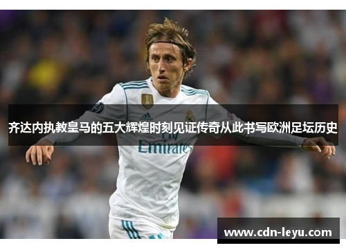 齐达内执教皇马的五大辉煌时刻见证传奇从此书写欧洲足坛历史