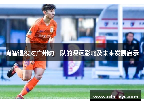 肖智退役对广州豹一队的深远影响及未来发展启示 肖智退役对广州豹一队的深远影响及未来发展启示