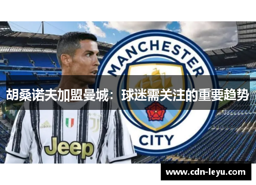 胡桑诺夫加盟曼城：球迷需关注的重要趋势