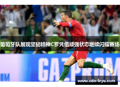 葡萄牙队展现坚韧精神C罗凭借顽强状态继续闪耀赛场