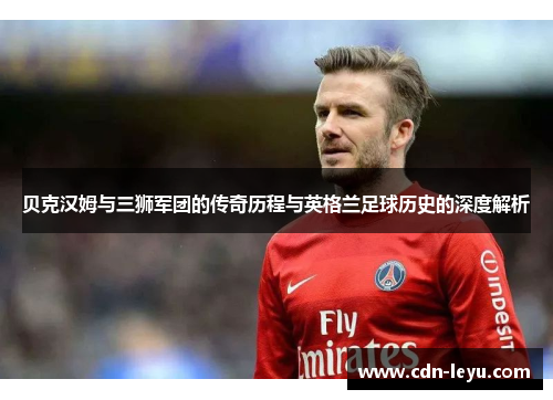 贝克汉姆与三狮军团的传奇历程与英格兰足球历史的深度解析 贝克汉姆与三狮军团的传奇历程与英格兰足球历史的深度解析