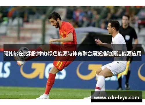 阿扎尔在比利时举办绿色能源与体育融合展览推动清洁能源应用 阿扎尔在比利时举办绿色能源与体育融合展览推动清洁能源应用