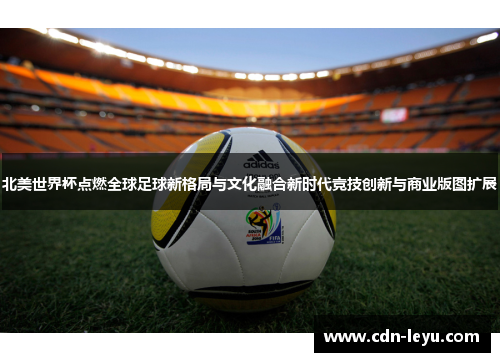 北美世界杯点燃全球足球新格局与文化融合新时代竞技创新与商业版图扩展 北美世界杯点燃全球足球新格局与文化融合新时代竞技创新与商业版图扩展
