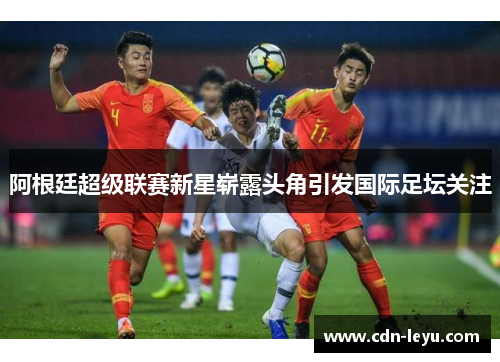 阿根廷超级联赛新星崭露头角引发国际足坛关注