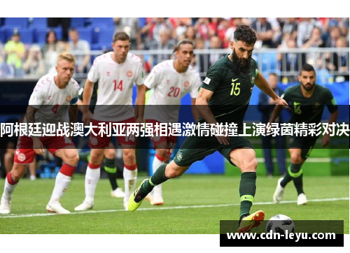 阿根廷迎战澳大利亚两强相遇激情碰撞上演绿茵精彩对决