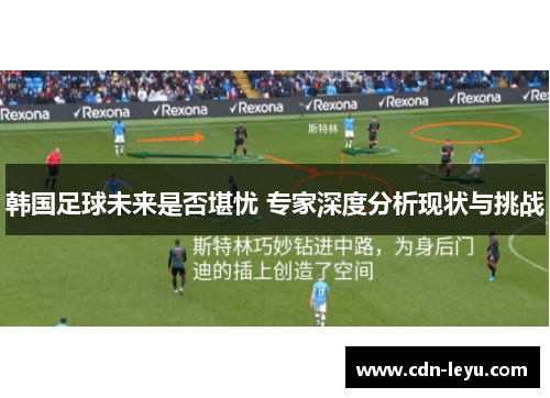 韩国足球未来是否堪忧 专家深度分析现状与挑战 韩国足球未来是否堪忧 专家深度分析现状与挑战