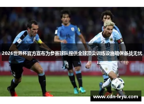 2026世界杯官方宣布为参赛球队提供全球顶尖训练设施确保备战无忧