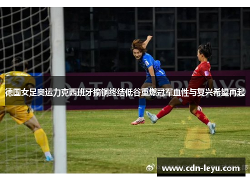 德国女足奥运力克西班牙摘铜终结低谷重燃冠军血性与复兴希望再起