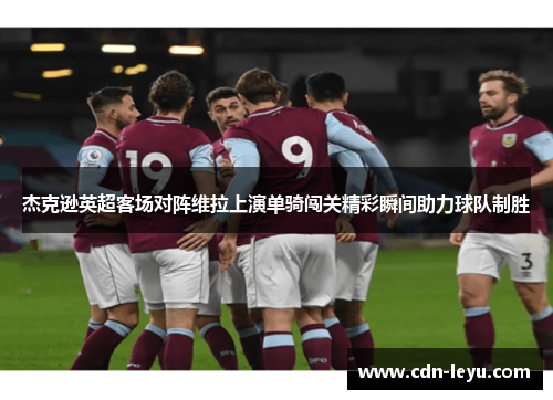 杰克逊英超客场对阵维拉上演单骑闯关精彩瞬间助力球队制胜 杰克逊英超客场对阵维拉上演单骑闯关精彩瞬间助力球队制胜