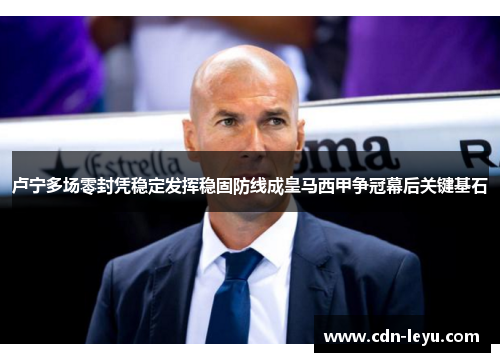 卢宁多场零封凭稳定发挥稳固防线成皇马西甲争冠幕后关键基石