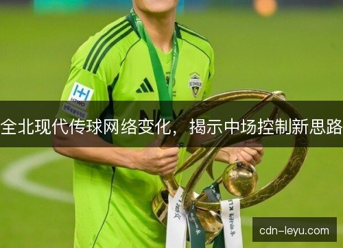 全北现代传球网络变化，揭示中场控制新思路