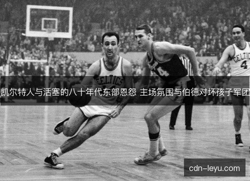 凯尔特人与活塞的八十年代东部恩怨 主场氛围与伯德对坏孩子军团 凯尔特人与活塞的八十年代东部恩怨 主场氛围与伯德对坏孩子军团